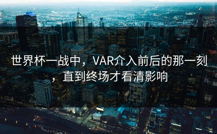 世界杯一战中，VAR介入前后的那一刻，直到终场才看清影响