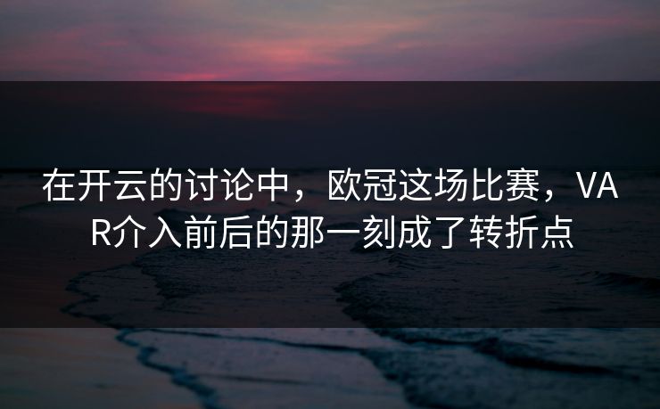 在开云的讨论中，欧冠这场比赛，VAR介入前后的那一刻成了转折点
