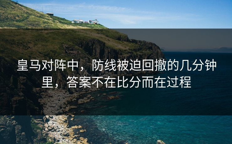 皇马对阵中，防线被迫回撤的几分钟里，答案不在比分而在过程
