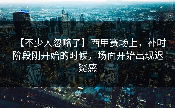 【不少人忽略了】西甲赛场上，补时阶段刚开始的时候，场面开始出现迟疑感