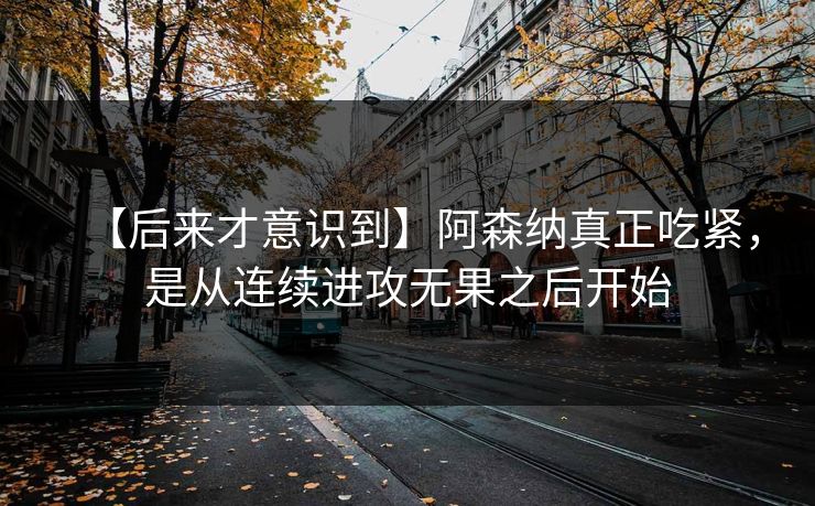 【后来才意识到】阿森纳真正吃紧，是从连续进攻无果之后开始