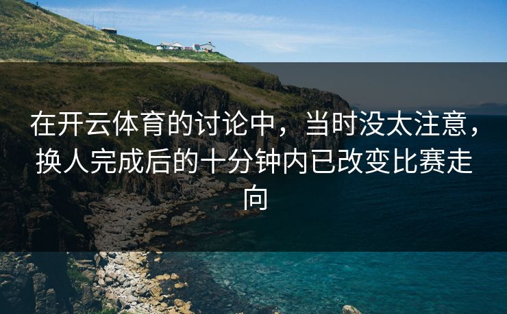 在开云体育的讨论中，当时没太注意，换人完成后的十分钟内已改变比赛走向