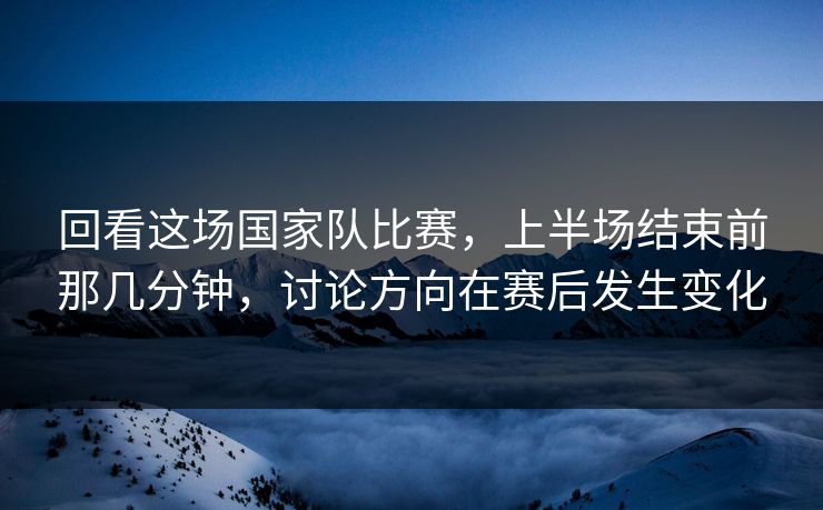 回看这场国家队比赛，上半场结束前那几分钟，讨论方向在赛后发生变化