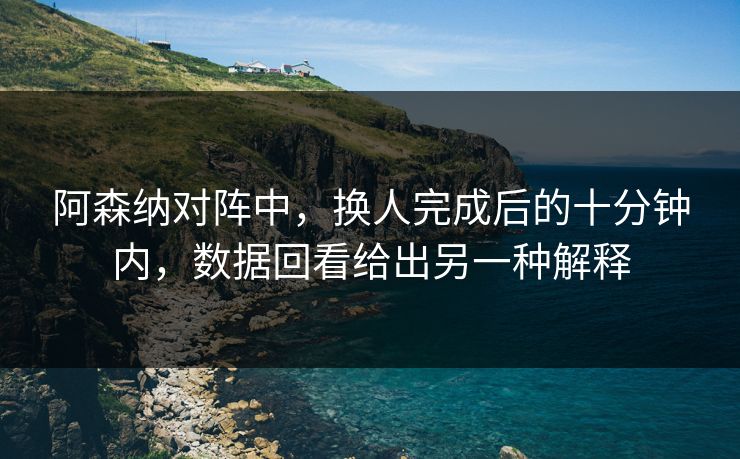 阿森纳对阵中，换人完成后的十分钟内，数据回看给出另一种解释