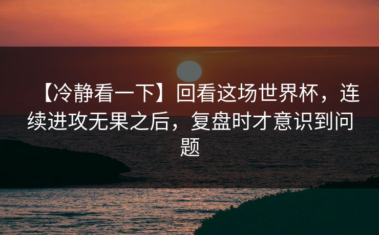 【冷静看一下】回看这场世界杯，连续进攻无果之后，复盘时才意识到问题