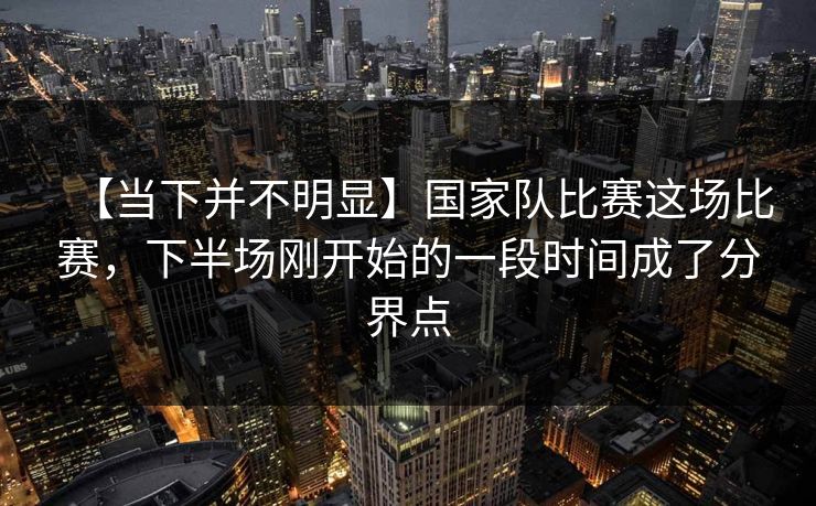 【当下并不明显】国家队比赛这场比赛，下半场刚开始的一段时间成了分界点