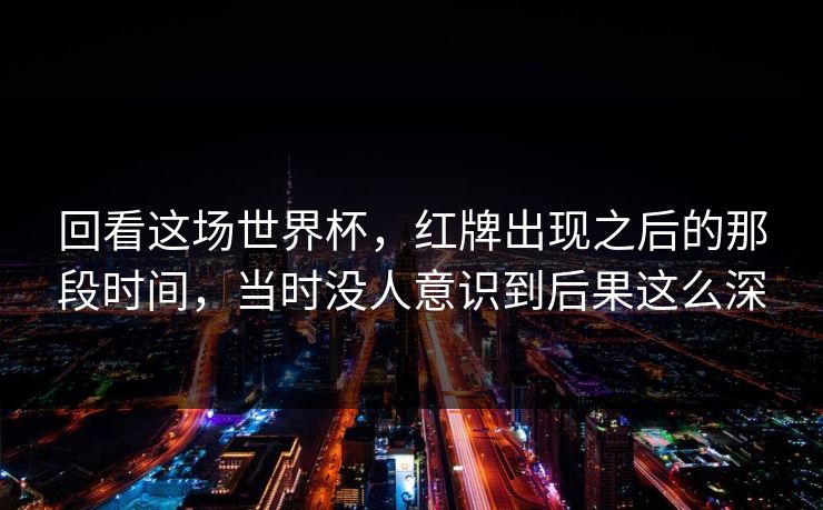 回看这场世界杯，红牌出现之后的那段时间，当时没人意识到后果这么深