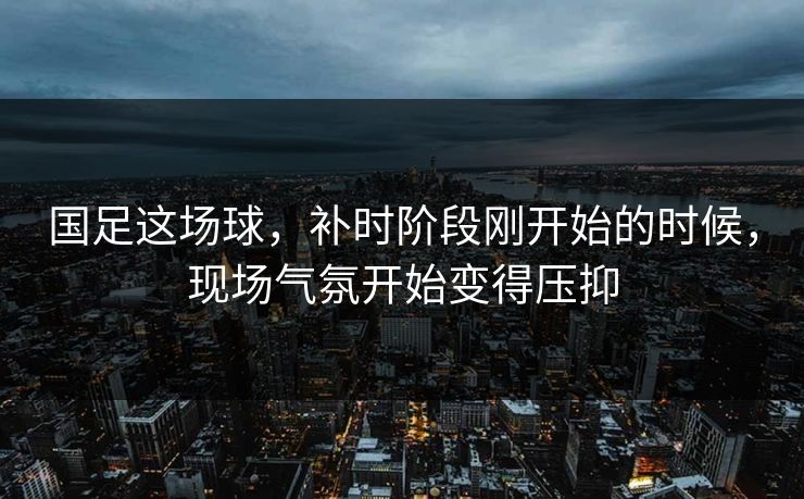 国足这场球，补时阶段刚开始的时候，现场气氛开始变得压抑