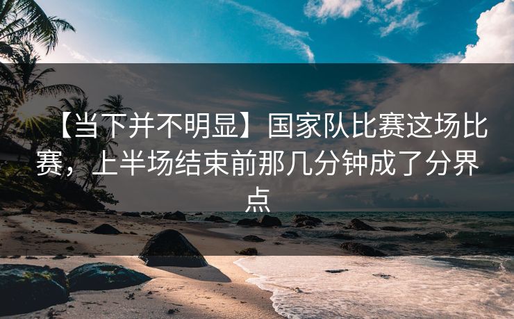 【当下并不明显】国家队比赛这场比赛，上半场结束前那几分钟成了分界点