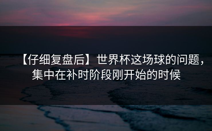 【仔细复盘后】世界杯这场球的问题，集中在补时阶段刚开始的时候