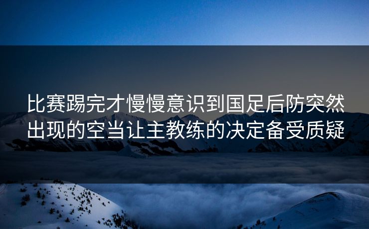 比赛踢完才慢慢意识到国足后防突然出现的空当让主教练的决定备受质疑