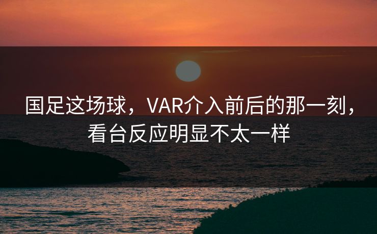 国足这场球，VAR介入前后的那一刻，看台反应明显不太一样