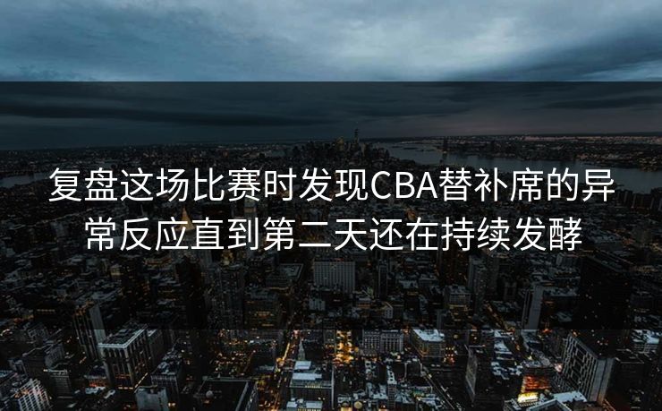 复盘这场比赛时发现CBA替补席的异常反应直到第二天还在持续发酵
