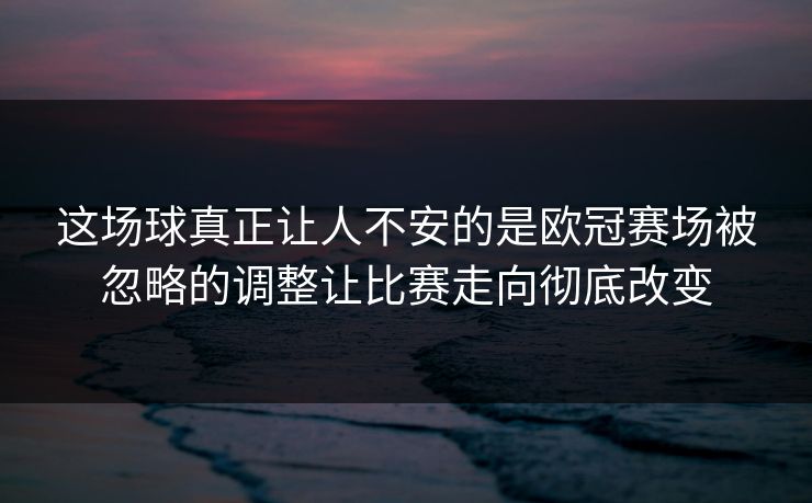 这场球真正让人不安的是欧冠赛场被忽略的调整让比赛走向彻底改变