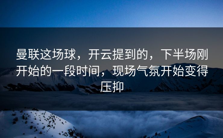 曼联这场球，开云提到的，下半场刚开始的一段时间，现场气氛开始变得压抑
