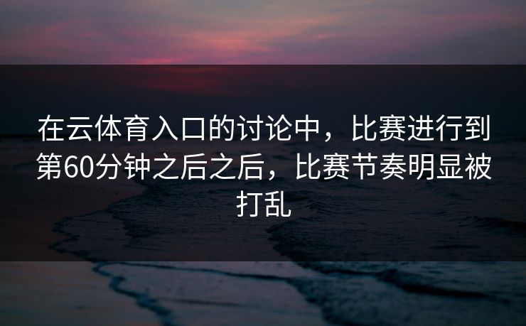 在云体育入口的讨论中,比赛进行到第60分钟之后之后,比赛节奏明显被打乱 在云体育入口的讨论中,比赛进行到第60分钟之后之后,比赛节奏明显被打乱