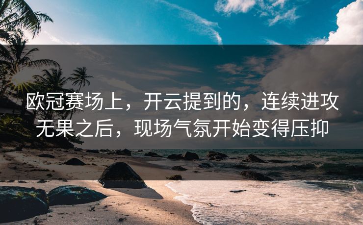 欧冠赛场上，开云提到的，连续进攻无果之后，现场气氛开始变得压抑