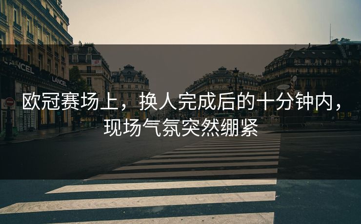 欧冠赛场上，换人完成后的十分钟内，现场气氛突然绷紧